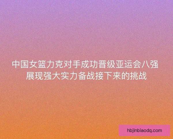 中国女篮力克对手成功晋级亚运会八强 展现强大实力备战接下来的挑战