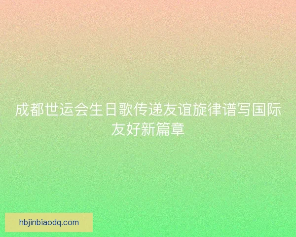 成都世运会生日歌传递友谊旋律谱写国际友好新篇章