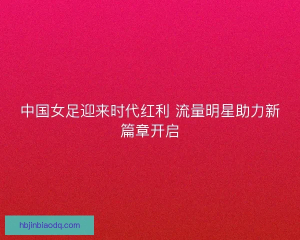 中国女足迎来时代红利 流量明星助力新篇章开启